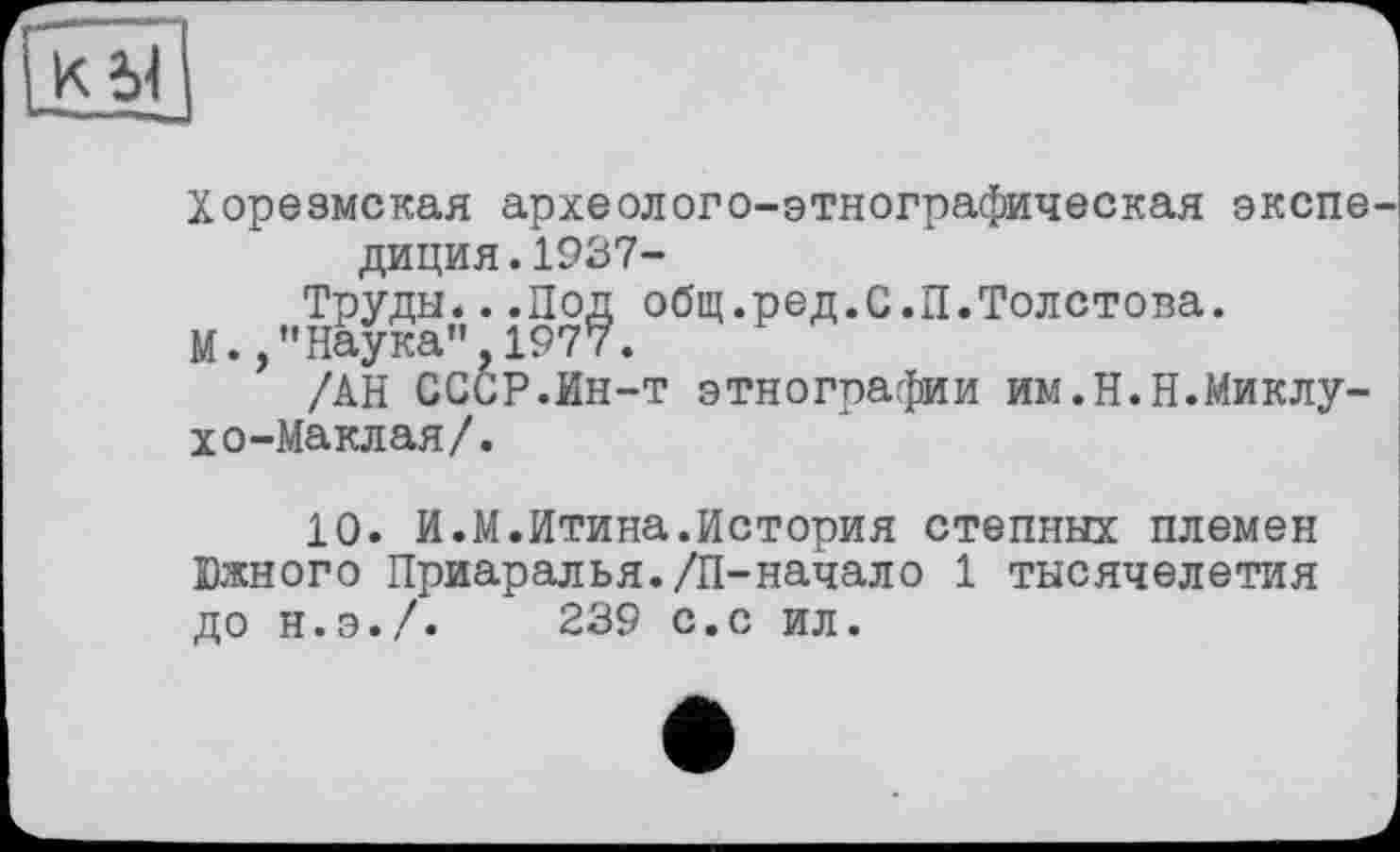 ﻿j к à]
Хорезмская археолого-этнографическая экспе диция.1937-
Труды* ..Под общ.ред.С.П.Толстова.
М.,”Наука" 1977.
/АН СССР.Ин-т этнографии им.Н.Н.Миклухо-Маклая/.
10. И.М.Итина.История степных племен Южного Приаралья./П-начало 1 тысячелетия до н.э./. 239 с.с ил.